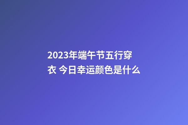 2023年端午节五行穿衣 今日幸运颜色是什么